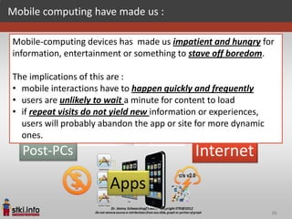 Mobile computing have made us :

Mobile-computing devices has made us impatient and hungry for
     PC                                      Internet
information, entertainment or something to stave off boredom.

The implications of this are :
• mobile interactions have to happen quickly and frequently
• users are unlikely to wait a minute for content to load
• if repeat visits do not yield new information or experiences,
                    Web/Cloud
  users will probably abandon the app or site for more dynamic
  ones.
  Post-PCs                                   Internet
                        Apps
                                                                  56
 