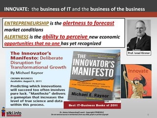 INNOVATE: the business of IT and the business of the business

ENTREPRENEURSHIP is the alertness to forecast
market conditions
ALERTNESS is the ability to perceive new economic
opportunities that no one has yet recognized




                                                                9
 
