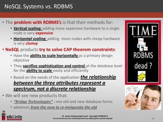NoSQL Systems vs. RDBMS

• The problem with RDBMS’s is that their methods for:
   • Vertical scaling: adding more expensive hardware to a single
     node is very expensive
   • Horizontal scaling: adding more nodes with cheap hardware
     is very clumsy
• NoSQL products try to solve CAP theorem constraints:
   • Have the ability to scale horizontally as a primary design
     objective
   • They sacrifice sophistication and control at the database level
     for the ability to scale easily and efficiently
   • Based on the needs of the application the relationship
     between the three attributes represent a
     spectrum, not a discrete relationship
• We will see new products that:
   • “Bridge Technologies” : mix old and new database forms
   • advances from the new to re-invigorate the old

                                                                       96
 