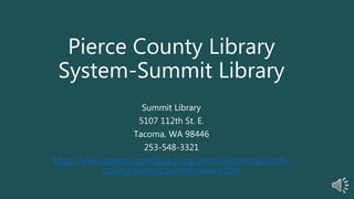 Pierce County Library
System-Summit Library
Summit Library
5107 112th St. E.
Tacoma, WA 98446
253-548-3321
https://www.piercecountylibrary.org/branches/central-south-
county/summit/summit-library.htm
 