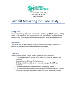  
123	
  Grove	
  Ave.	
  Suite	
  208	
  
Cedarhurst,	
  NY	
  11516	
  
646-­‐780-­‐8125	
  
Summit	
  Marketing	
  Inc.	
  Case	
  Study	
  
	
  
Company:	
  
Small-­‐cap	
  company	
  in	
  bio	
  tech	
  sector,	
  with	
  a	
  market	
  cap	
  of	
  $100	
  million,	
  trading	
  
under	
  $1.00	
  per	
  share,	
  with	
  approximately	
  500	
  shareholders	
  and	
  low	
  volume.	
  
Company	
  had	
  a	
  solid	
  pipeline	
  with	
  promising	
  assets	
  but	
  was	
  lacking	
  exposure.	
  
Objective:	
  
This	
  small	
  cap	
  OTCBB	
  Company	
  retained	
  Summit	
  Marketing	
  to	
  generate	
  and	
  
execute	
  a	
  comprehensive	
  investor	
  awareness	
  campaign.	
  
	
  
Strategy:	
  
Summit	
  Marketing	
  had	
  a	
  multi	
  faceted	
  approach,	
  which	
  included:	
  
• Creating	
  Social	
  Media	
  profiles	
  on	
  all	
  major	
  platforms	
  on	
  behalf	
  of	
  the	
  
company	
  
• Management	
  of	
  all	
  Social	
  Media	
  platforms	
  
• Seeking	
  out	
  all	
  current	
  investors	
  and	
  onboarding	
  to	
  Social	
  Media	
  
platforms.	
  
• Generate	
  compelling	
  content	
  on	
  behalf	
  of	
  company	
  and	
  CEO.	
  
• Circulate	
  above-­‐mentioned	
  content	
  using	
  corporate	
  Social	
  Media	
  Profiles.	
  
• Engaging	
  discussion	
  with	
  users	
  in	
  order	
  to	
  create	
  positive	
  sentiment.	
  
	
  
 