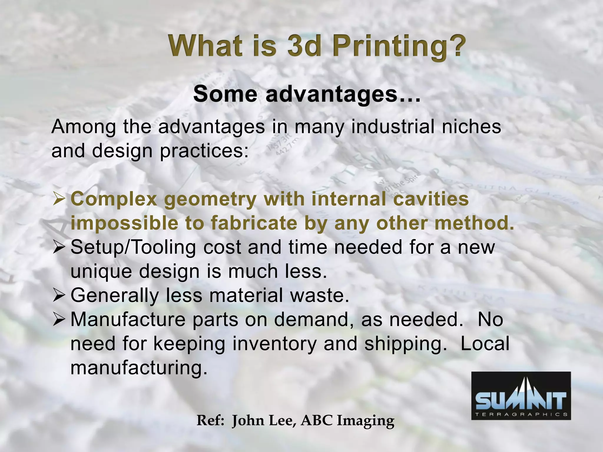 Among the advantages in many industrial niches
and design practices:
Complex geometry with internal cavities
impossible to fabricate by any other method.
Setup/Tooling cost and time needed for a new
unique design is much less.
Generally less material waste.
Manufacture parts on demand, as needed. No
need for keeping inventory and shipping. Local
manufacturing.
Ref: John Lee, ABC Imaging
 