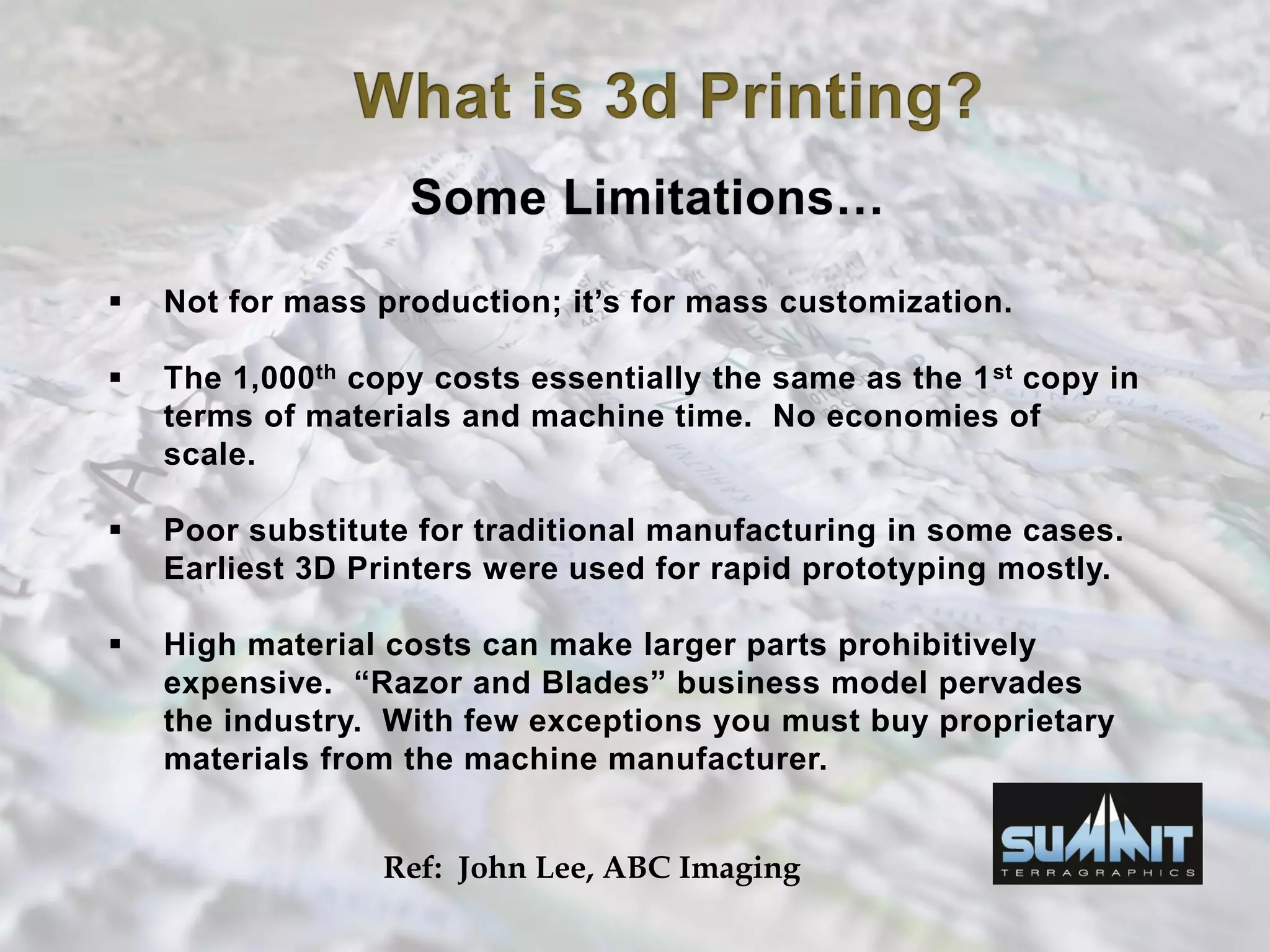  Not for mass production; it’s for mass customization.
 The 1,000th copy costs essentially the same as the 1st copy in
terms of materials and machine time. No economies of
scale.
 Poor substitute for traditional manufacturing in some cases.
Earliest 3D Printers were used for rapid prototyping mostly.
 High material costs can make larger parts prohibitively
expensive. “Razor and Blades” business model pervades
the industry. With few exceptions you must buy proprietary
materials from the machine manufacturer.
Ref: John Lee, ABC Imaging
 
