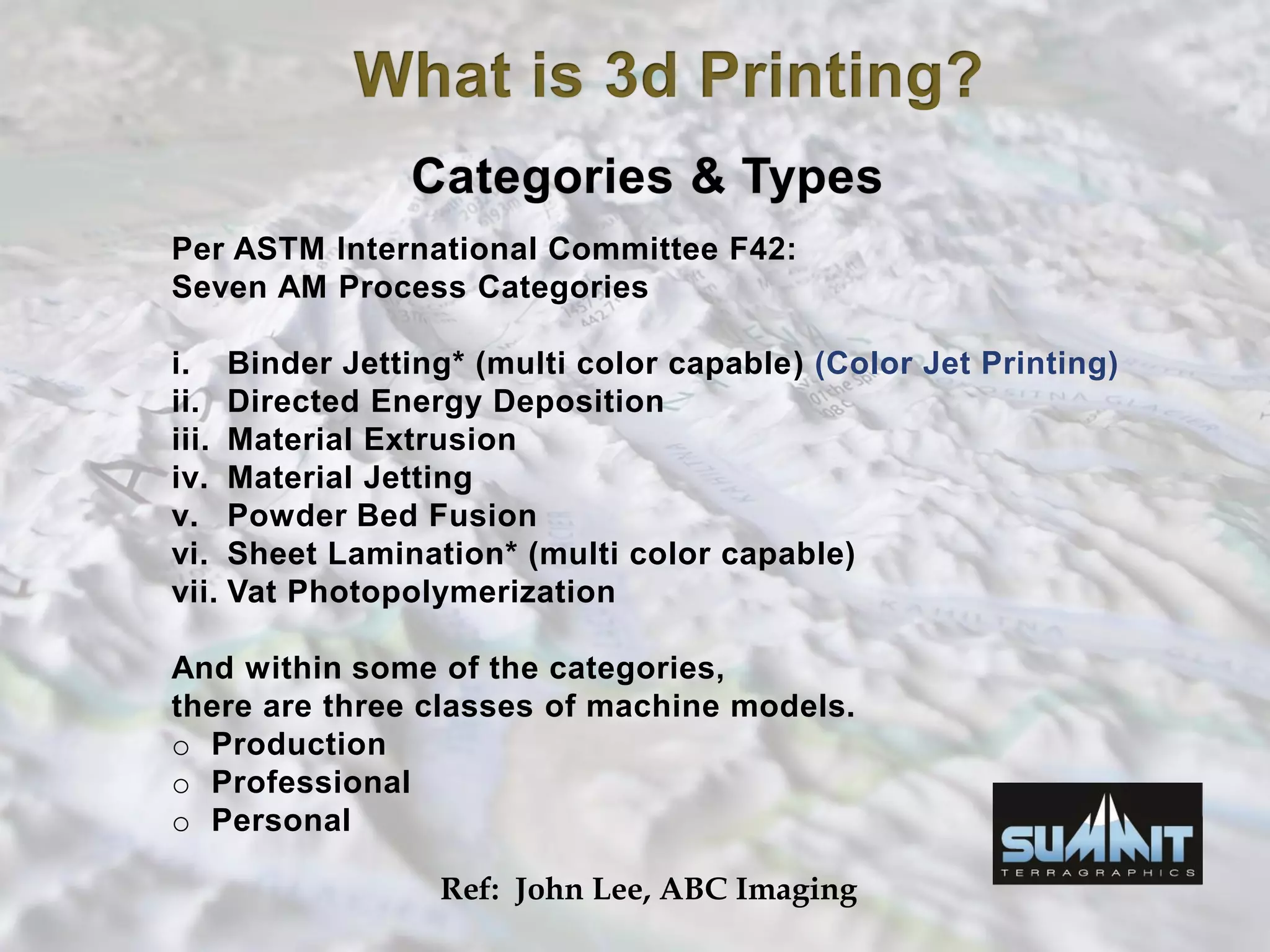 Per ASTM International Committee F42:
Seven AM Process Categories
i. Binder Jetting* (multi color capable) (Color Jet Printing)
ii. Directed Energy Deposition
iii. Material Extrusion
iv. Material Jetting
v. Powder Bed Fusion
vi. Sheet Lamination* (multi color capable)
vii. Vat Photopolymerization
And within some of the categories,
there are three classes of machine models.
o Production
o Professional
o Personal
Ref: John Lee, ABC Imaging
 