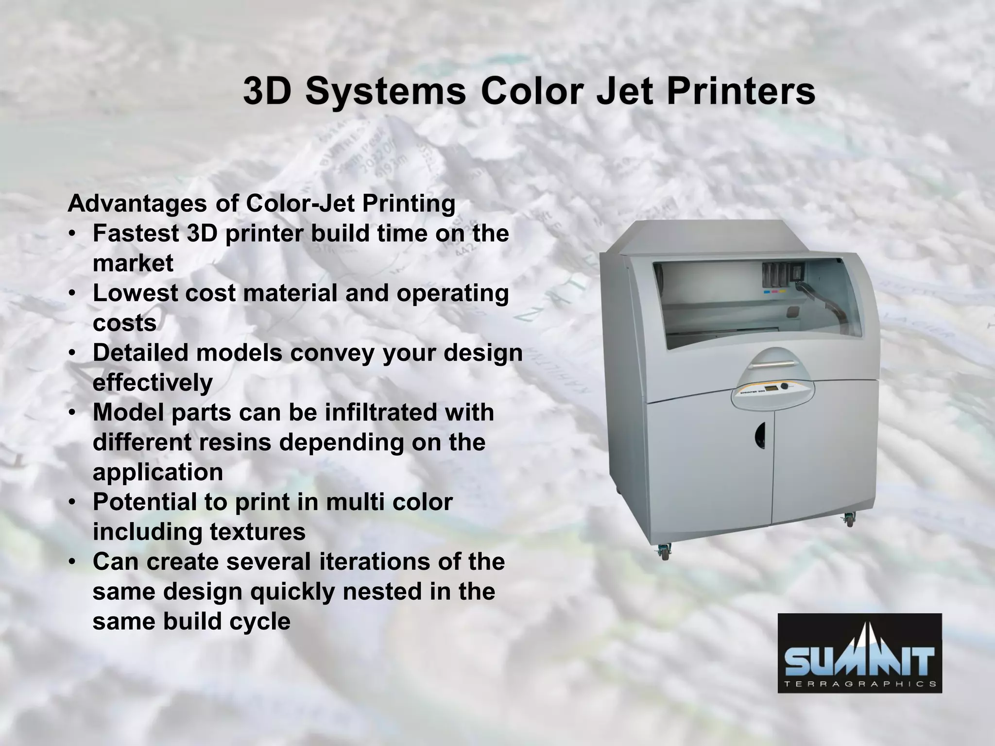 Advantages of Color-Jet Printing
• Fastest 3D printer build time on the
market
• Lowest cost material and operating
costs
• Detailed models convey your design
effectively
• Model parts can be infiltrated with
different resins depending on the
application
• Potential to print in multi color
including textures
• Can create several iterations of the
same design quickly nested in the
same build cycle
 