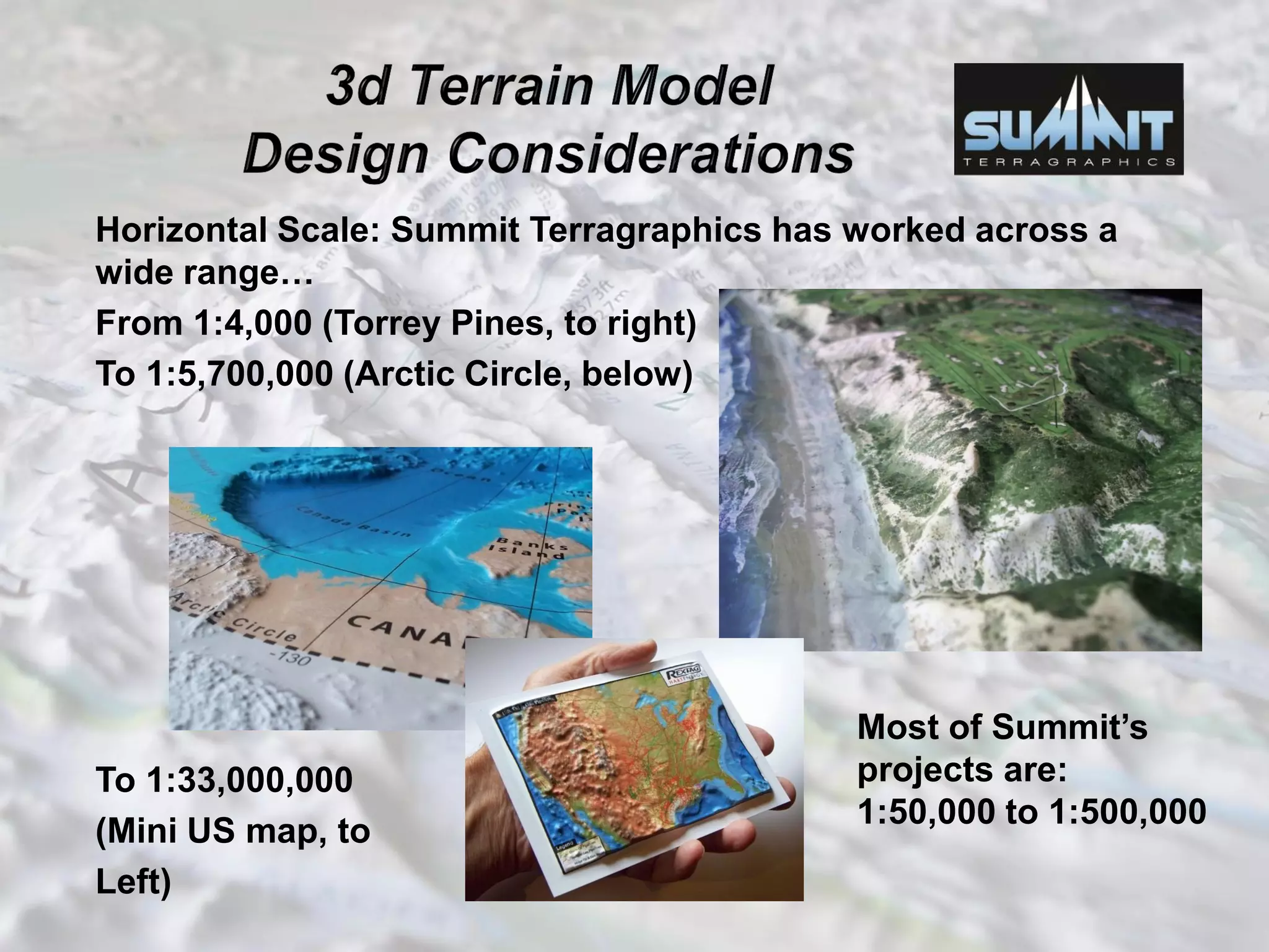 Horizontal Scale: Summit Terragraphics has worked across a
wide range…
From 1:4,000 (Torrey Pines, to right)
To 1:5,700,000 (Arctic Circle, below)
To 1:33,000,000
(Mini US map, to
Left) Most
Most of Summit’s
projects are:
1:50,000 to 1:500,000
 