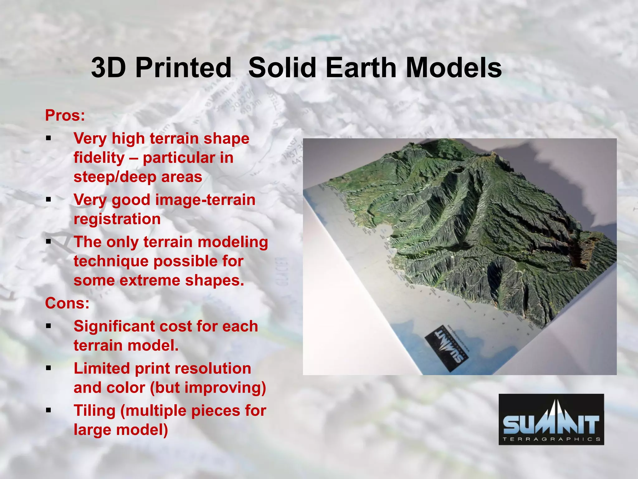 3D Printed Solid Earth Models
Pros:
 Very high terrain shape
fidelity – particular in
steep/deep areas
 Very good image-terrain
registration
 The only terrain modeling
technique possible for
some extreme shapes.
Cons:
 Significant cost for each
terrain model.
 Limited print resolution
and color (but improving)
 Tiling (multiple pieces for
large model)
 