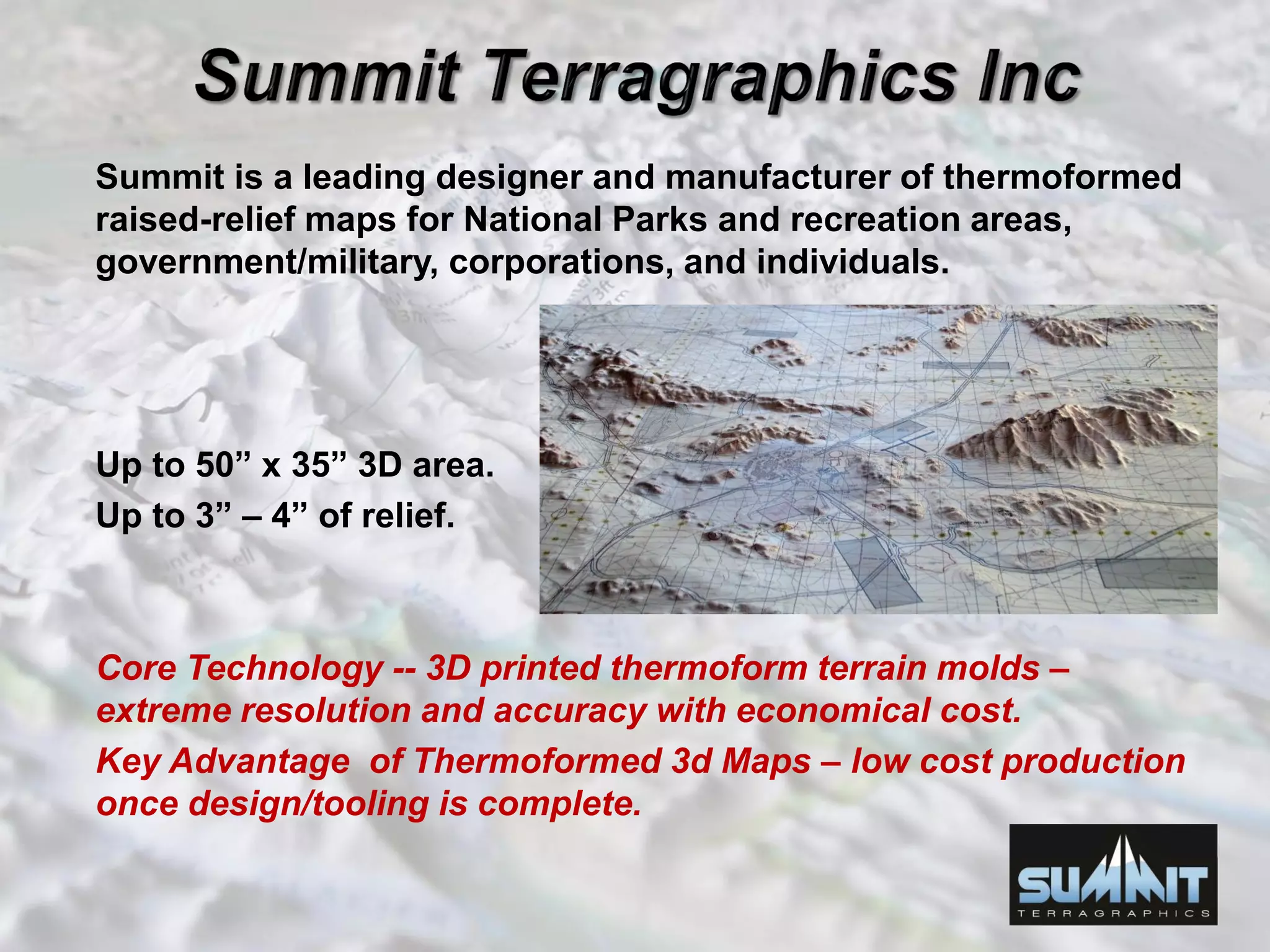 Summit is a leading designer and manufacturer of thermoformed
raised-relief maps for National Parks and recreation areas,
government/military, corporations, and individuals.
Up to 50” x 35” 3D area.
Up to 3” – 4” of relief.
Core Technology -- 3D printed thermoform terrain molds –
extreme resolution and accuracy with economical cost.
Key Advantage of Thermoformed 3d Maps – low cost production
once design/tooling is complete.
 