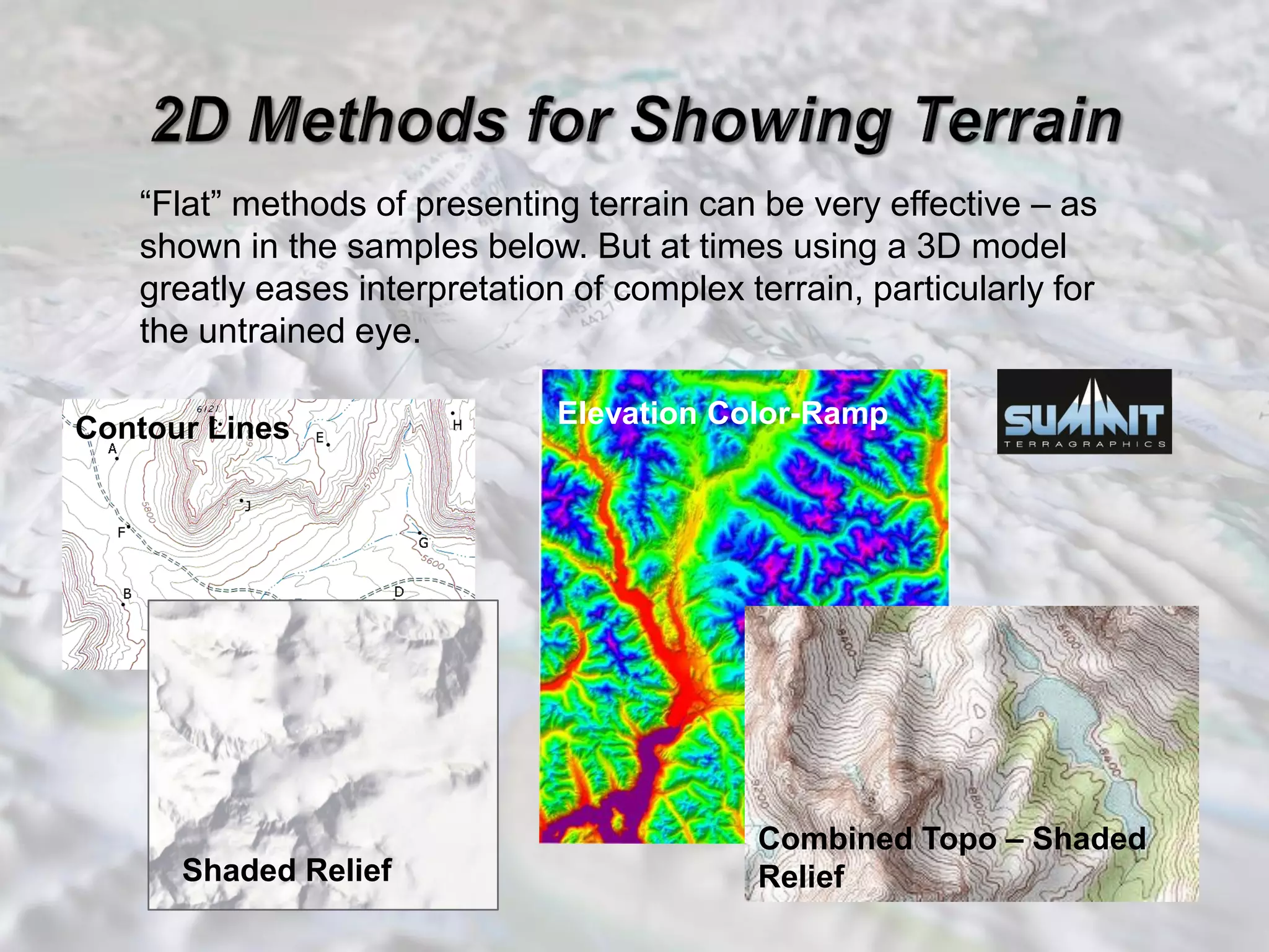 “Flat” methods of presenting terrain can be very effective – as
shown in the samples below. But at times using a 3D model
greatly eases interpretation of complex terrain, particularly for
the untrained eye.
Contour Lines
Shaded Relief
Elevation Color-Ramp
Combined Topo – Shaded
Relief
 