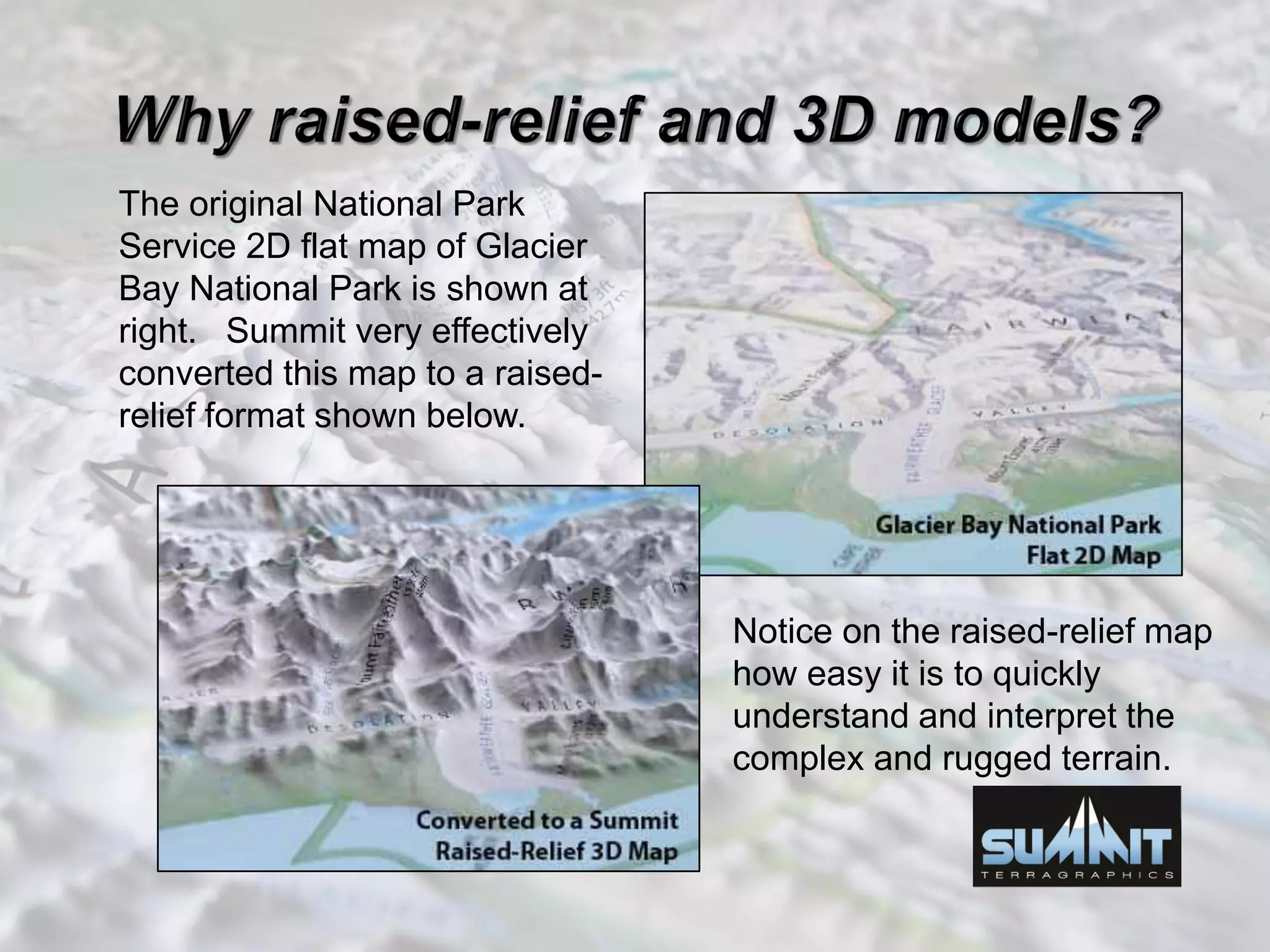 The original National Park
Service 2D flat map of Glacier
Bay National Park is shown at
right. Summit very effectively
converted this map to a raised-
relief format shown below.
Notice on the raised-relief map
how easy it is to quickly
understand and interpret the
complex and rugged terrain.
 
