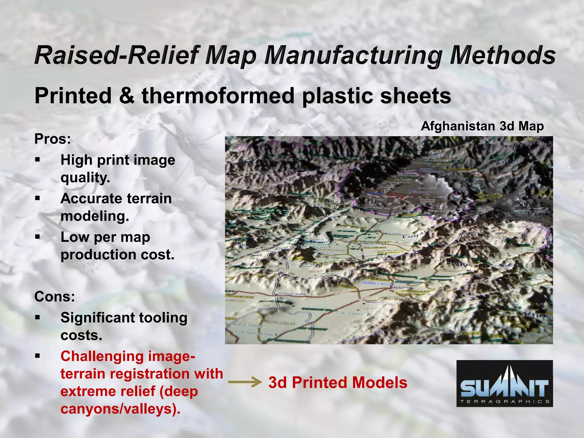 Printed & thermoformed plastic sheets
Pros:
 High print image
quality.
 Accurate terrain
modeling.
 Low per map
production cost.
Cons:
 Significant tooling
costs.
 Challenging image-
terrain registration with
extreme relief (deep
canyons/valleys).
3d Printed Models
Afghanistan 3d Map
 