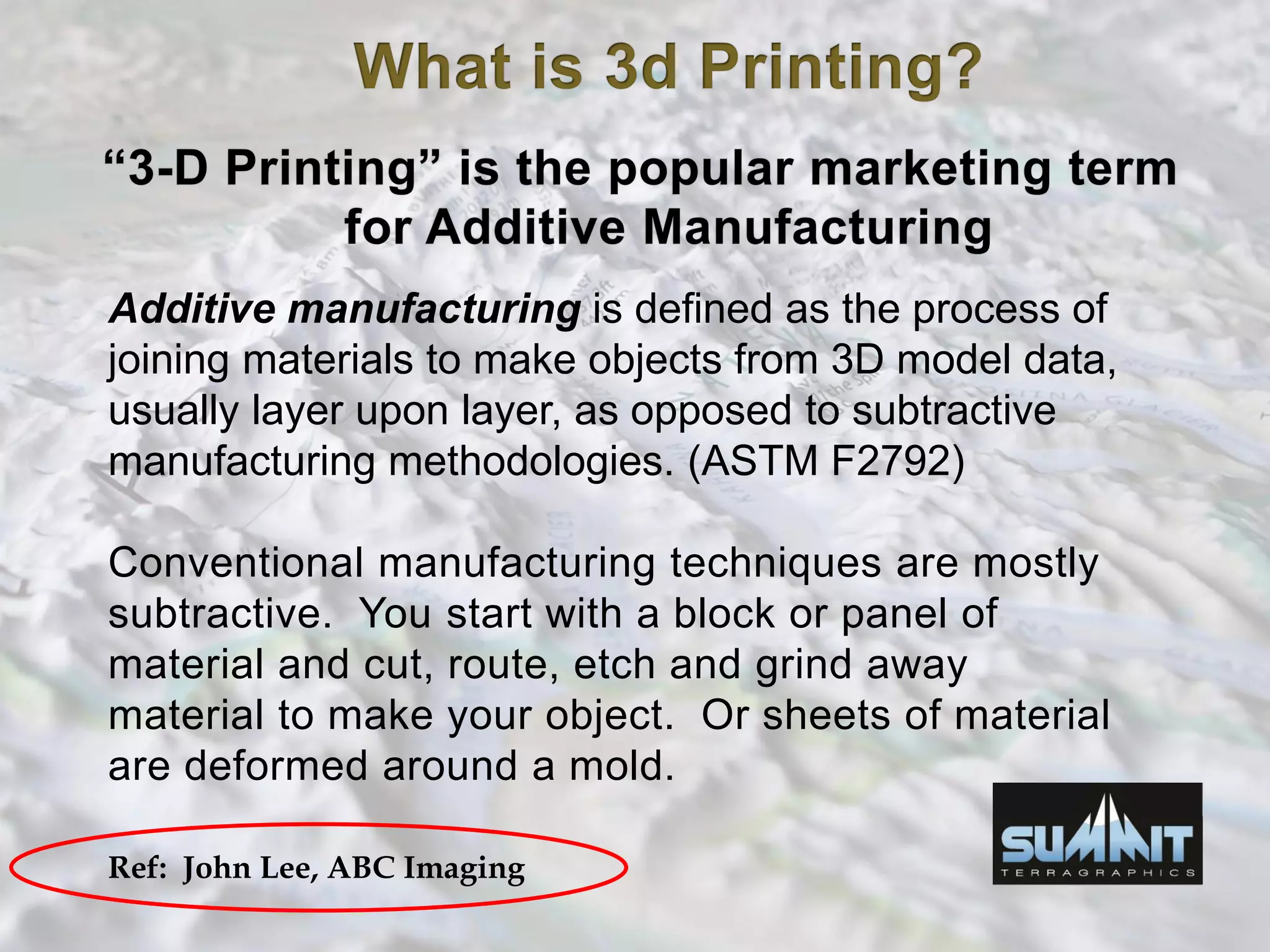 Additive manufacturing is defined as the process of
joining materials to make objects from 3D model data,
usually layer upon layer, as opposed to subtractive
manufacturing methodologies. (ASTM F2792)
Conventional manufacturing techniques are mostly
subtractive. You start with a block or panel of
material and cut, route, etch and grind away
material to make your object. Or sheets of material
are deformed around a mold.
Ref: John Lee, ABC Imaging
 