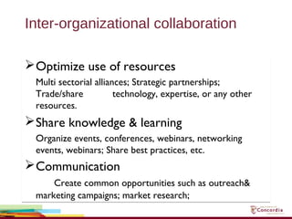 Inter-organizational collaboration
Optimize use of resources
Multi sectorial alliances; Strategic partnerships;
Trade/share technology, expertise, or any other
resources.
Share knowledge & learning
Organize events, conferences, webinars, networking
events, webinars; Share best practices, etc.
Communication
Create common opportunities such as outreach&
marketing campaigns; market research;
Optimize use of resources
Multi sectorial alliances; Strategic partnerships;
Trade/share technology, expertise, or any other
resources.
Share knowledge & learning
Organize events, conferences, webinars, networking
events, webinars; Share best practices, etc.
Communication
Create common opportunities such as outreach&
marketing campaigns; market research;
 