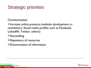 Strategic priorities
Communication
Increase online presence (website development; e-
newsletters; Social media profiles such as Facebook,
LinkedIN, Twitter, others)
Storytelling
Repository of resources
Dissemination of information
Communication
Increase online presence (website development; e-
newsletters; Social media profiles such as Facebook,
LinkedIN, Twitter, others)
Storytelling
Repository of resources
Dissemination of information
 
