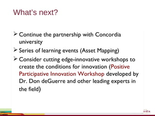 What’s next?
 Continue the partnership with Concordia
university
 Series of learning events (Asset Mapping)
 Consider cutting edge-innovative workshops to
create the conditions for innovation (Positive
Participative Innovation Workshop developed by
Dr. Don deGuerre and other leading experts in
the field)
 Continue the partnership with Concordia
university
 Series of learning events (Asset Mapping)
 Consider cutting edge-innovative workshops to
create the conditions for innovation (Positive
Participative Innovation Workshop developed by
Dr. Don deGuerre and other leading experts in
the field)
 