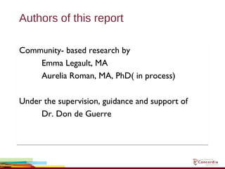 Authors of this report
Community- based research by
Emma Legault, MA
Aurelia Roman, MA, PhD( in process)
Under the supervision, guidance and support of
Dr. Don de Guerre
Community- based research by
Emma Legault, MA
Aurelia Roman, MA, PhD( in process)
Under the supervision, guidance and support of
Dr. Don de Guerre
 