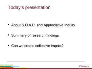 Today’s presentation
 About S.O.A.R. and Appreciative Inquiry
 Summary of research findings
 Can we create collective impact?
 About S.O.A.R. and Appreciative Inquiry
 Summary of research findings
 Can we create collective impact?
 