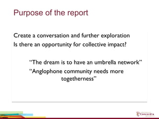 Purpose of the report
Create a conversation and further exploration
Is there an opportunity for collective impact?
“The dream is to have an umbrella network”
“Anglophone community needs more
togetherness”
Create a conversation and further exploration
Is there an opportunity for collective impact?
“The dream is to have an umbrella network”
“Anglophone community needs more
togetherness”
 