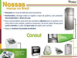 5 
 Presente em mais de 50% dos lares brasileiros 
 Democrática, abrange todas as regiões e tipos de público, com produtos 
descomplicados e fáceis de usar 
 Seus consumidores procuram por produtos robustos que os ajudem a ter 
uma rotina mais simples, prática e prazerosa. Só assim sobra tempo para 
curtir a família e cuidar do bem-estar de todos com carinho 
 Apoia o Instituto Consulado da Mulher 
 