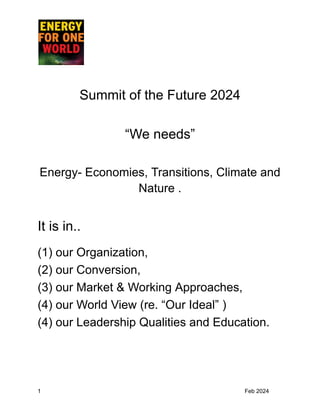 Summit of the Future 2024
“We needs”
Energy- Economies, Transitions, Climate and
Nature .
It is in..
(1) our Organization,
(2) our Conversion,
(3) our Market & Working Approaches,
(4) our World View (re. “Our Ideal” )
(4) our Leadership Qualities and Education.
1 Feb 2024
 