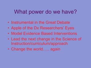 What power do we have? Instrumental in the Great Debate Apple of the Dx Researchers’ Eyes Model Evidence Based Interventions Lead the next change in the Science of Instruction/curriculum/approach Change the world….. again