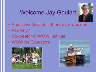 Welcome Jay Goulart A positive deviant, if there ever was one Ask why? Co-creator of WOW Institute WOW for Educators