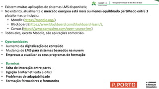 • Existem muitas aplicações de sistemas LMS disponíveis;
• No entanto, atualmente o mercado europeu está mais ou menos equilibrado partilhado entre 3
plataformas principais:
• Moodle (https://moodle.org/)
• Blackboard (https://www.blackboard.com/blackboard-learn/),
• Canvas (https://www.canvaslms.com/open-source-lms)
• Todos eles, exceto Moodle, são aplicações comerciais.
• Oportunidades
• Aumento da digitalização de conteúdo
• Mudança de LMS para sistemas baseados na nuvem
• Empresas a atualizar os seus programas de formação
• Barreiras
• Falta de interação entre pares
• Ligação à internet lenta e difícil
• Problemas de adaptabilidade
• Formação formadores e formandos
 