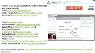 Existem várias soluções gratuitas de webinar de código
aberto, por exemplo,
Skype (https://www.skype.com/en/)
Google Hangouts (https://hangouts.google.com/)
Messenger (https://www.messenger.com/)
Zoom (https://zoom.us/)
Microsoft Teams (https://www.microsoft.com/
Google Meet (https://meet.google.com/)
Apache OpenMeetings
(https://openmeetings.apache.org/)
BigBlueButton (https://bigbluebutton.org/)
GoToTraining https://www.gotomeeting.com/)
Adobe Connect
(https://www.adobe.com/products/adobeconnect.html)
Webex. Meetings from CISCO https://www.webex.com/
(para revisão completa consulte: https://elearningindustry.com/top-6-open-source-web-conferencing-software-tools-elearning-
profissionais)
 