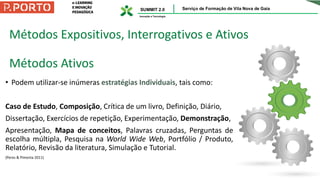 Métodos Expositivos, Interrogativos e Ativos
Métodos Ativos
• Podem utilizar-se inúmeras estratégias Individuais, tais como:
Caso de Estudo, Composição, Crítica de um livro, Definição, Diário,
Dissertação, Exercícios de repetição, Experimentação, Demonstração,
Apresentação, Mapa de conceitos, Palavras cruzadas, Perguntas de
escolha múltipla, Pesquisa na World Wide Web, Portfólio / Produto,
Relatório, Revisão da literatura, Simulação e Tutorial.
(Peres & Pimenta 2011)
 