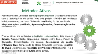 Métodos Ativos
Podem ainda ser utilizadas estratégias participativas (atividades que lucram
com a participação de outros mas que podem também ser realizadas
individualmente), tais como Dicionário partilhado, Escrita partilhada,
Mapa conceptual partilhado, Apresentação online, Demonstração online.
(P. Peres & P. Pimenta 2011).
Podem ainda ser utilizadas estratégias colaborativas, tais como o
Debate, Argumentação, Negociação, Diálogo entre Pares, Painel de
Discussão, Demonstração em equipa, Desempenho de papéis,
Entrevista, Jogo, Tempestade de Ideias, Simulação interativa, trabalhos
de grupo (3 elementos), Realização de Projetos (interdisciplinar - 4 a 6
estudantes escolhidos pelo tutor), entre outras.
(P. Peres & P. Pimenta 2011)
 