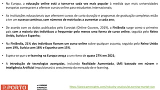 • Na Europa, a educação online está a tornar-se cada vez mais popular à medida que mais universidades
europeias começaram a oferecer cursos online para estudantes internacionais;
• As instituições educacionais que oferecem cursos de curta duração e programas de graduação completos estão
a ter um sucesso contínuo, com números de matrículas a aumentar a cada ano;
• De acordo com os dados publicados pelo Eurostat (Online Courses, 2019), a Finlândia surge como o primeiro
país com a maioria dos indivíduos a frequentar pelo menos uma forma de curso online, seguida pelo Reino
Unido, Suécia e Espanha;
• Na Finlândia, 21% dos indivíduos fizeram um curso online sobre qualquer assunto, seguido pelo Reino Unido
com 19%, Suécia com 18% e Espanha com 15%.
• Espera-se que o e-learning na Europa cresça a um ritmo de quase 27% em 2021;
• A introdução de tecnologias avançadas, incluindo Realidade Aumentada, LMS baseado em núvem e
Inteligência Artificial impulsionará o crescimento do mercado de e-learning.
https://www.gminsights.com/industry-analysis/eLearning-market-size
 
