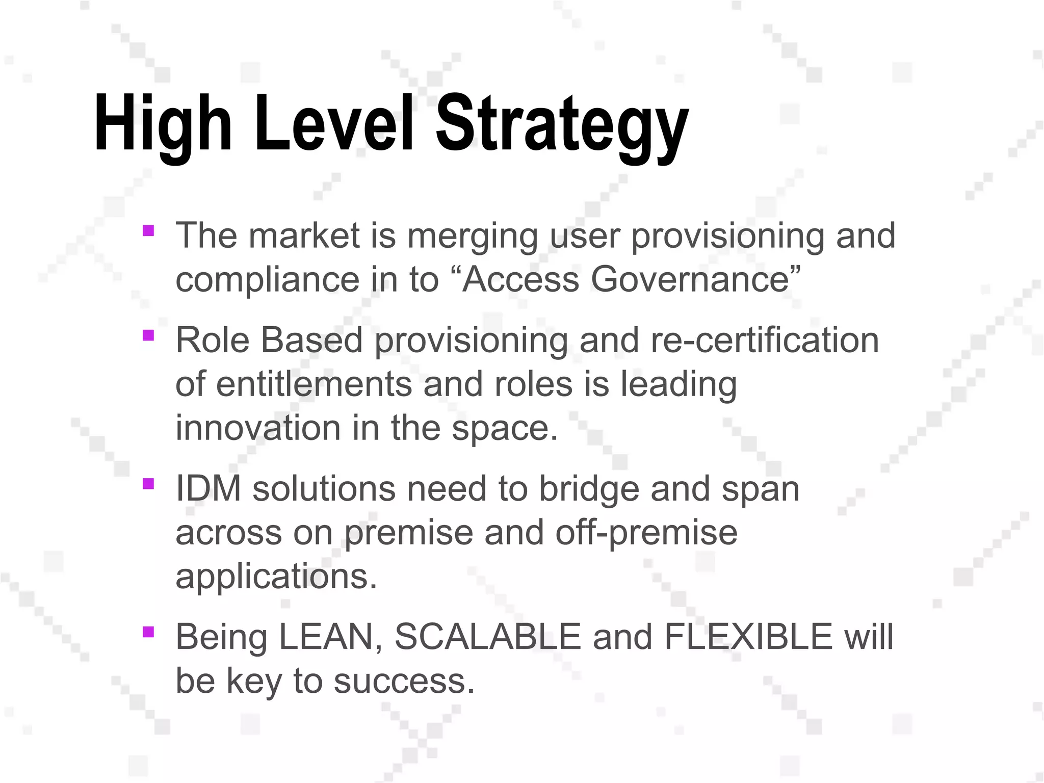 High Level Strategy
 The market is merging user provisioning and
compliance in to “Access Governance”
 Role Based provisioning and re-certification
of entitlements and roles is leading
innovation in the space.
 IDM solutions need to bridge and span
across on premise and off-premise
applications.
 Being LEAN, SCALABLE and FLEXIBLE will
be key to success.
 