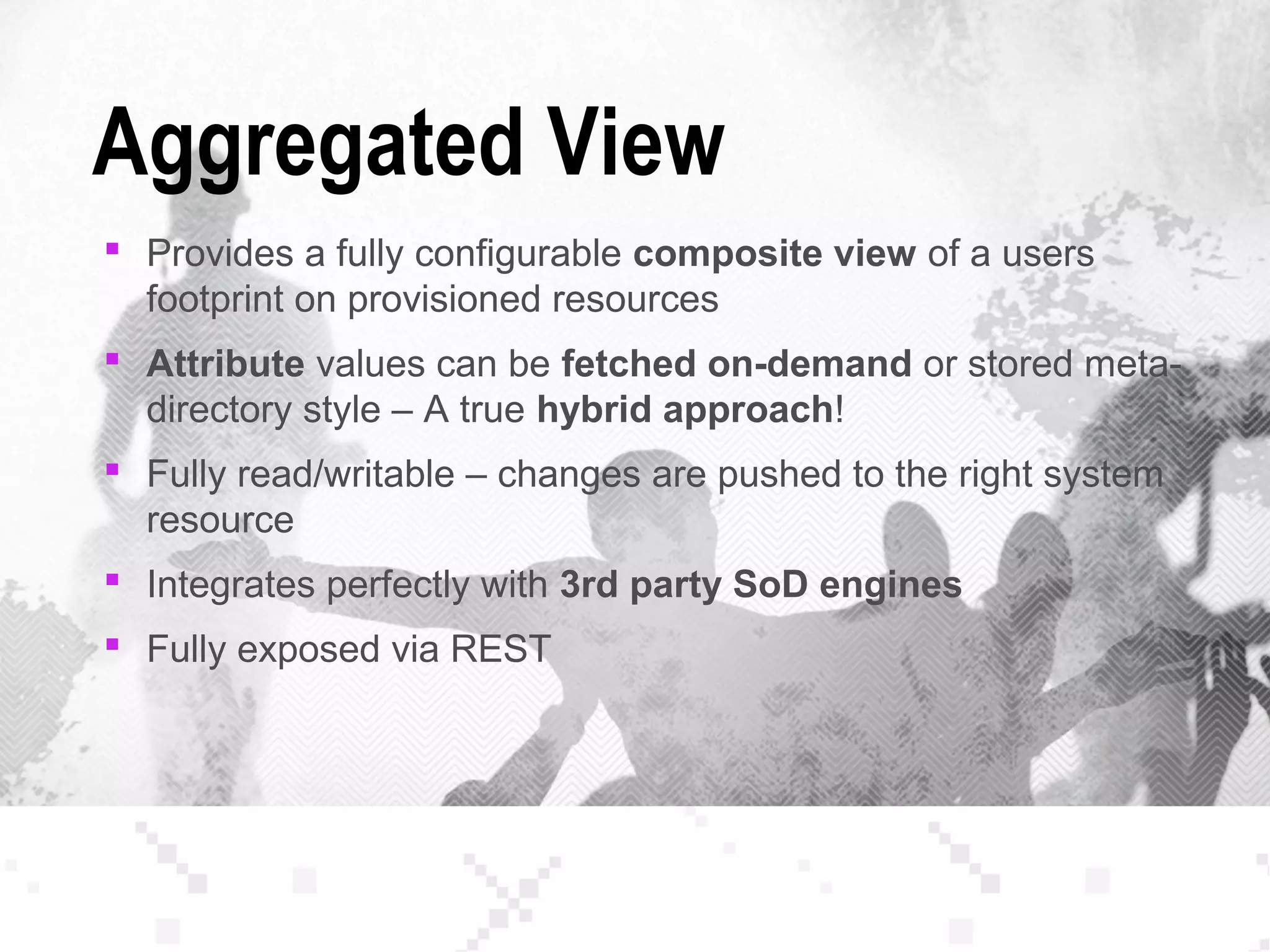 Aggregated View
 Provides a fully configurable composite view of a users
footprint on provisioned resources
 Attribute values can be fetched on-demand or stored meta-
directory style – A true hybrid approach!
 Fully read/writable – changes are pushed to the right system
resource
 Integrates perfectly with 3rd party SoD engines
 Fully exposed via REST
 