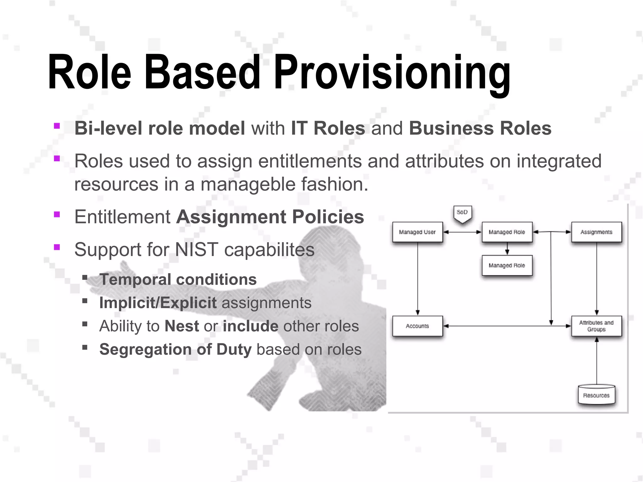 Role Based Provisioning
 Bi-level role model with IT Roles and Business Roles
 Roles used to assign entitlements and attributes on integrated
resources in a manageble fashion.
 Entitlement Assignment Policies
 Support for NIST capabilites
 Temporal conditions
 Implicit/Explicit assignments
 Ability to Nest or include other roles
 Segregation of Duty based on roles
 