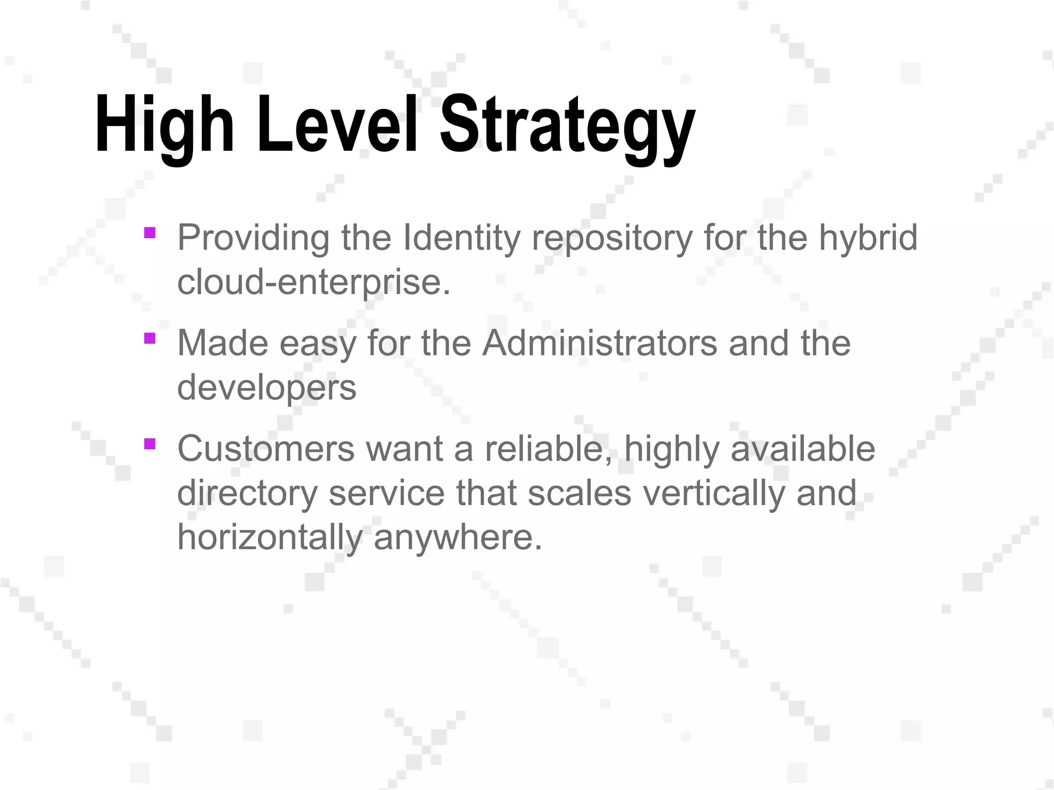 High Level Strategy
 Providing the Identity repository for the hybrid
cloud-enterprise.
 Made easy for the Administrators and the
developers
 Customers want a reliable, highly available
directory service that scales vertically and
horizontally anywhere.
 
