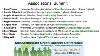 Associations’ Summit
1	Joan	Popolo							Execu(ve	Director,	Associa(on	of	CleanTech	Incubators	of	New	England	
2	Ronald	Gillooly	Board	Member,	Energy	Engineers	New	England	–	MA	Chapter	
3	Angela	Vincent	Board	Member,	American	Planning	Associa(on	–	Northeast	
4	Trevor	Smith					President,	Ecological	Landscaping	Alliance	
5	Eugene	Benson	Execu(ve	Director,	MA	Associa(on	of	Conserva@on	Commissions	
6	Angela	Allen						Member,	MA	Associa(on	of	Public	Purchasing	Oﬃcials	
7	Kevin	Doyle							Workforce	Development	Consultant,	Northeast	Clean	Energy	Council	
8	Peter	Dewar						Director,	Professional	Development,	MA	Assoc.	of	Voca@onal	Administrators	
9	Ken	Wertz										Board	of	Directors,	MA	Facili@es	Administrators	Associa(on	
10	Ray	Willis									President,	New	England	Water	Environment	Associa(on	
 