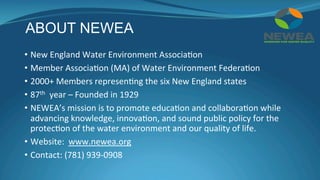 ABOUT NEWEA
•  New	England	Water	Environment	Associa(on	
•  Member	Associa(on	(MA)	of	Water	Environment	Federa(on	
•  2000+	Members	represen(ng	the	six	New	England	states	
•  87th		year	–	Founded	in	1929	
•  NEWEA’s	mission	is	to	promote	educa(on	and	collabora(on	while	
advancing	knowledge,	innova(on,	and	sound	public	policy	for	the	
protec(on	of	the	water	environment	and	our	quality	of	life.	
•  Website:		www.newea.org	
•  Contact:	(781)	939-0908	
	
 