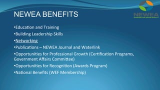 NEWEA BENEFITS
• Educa(on	and	Training	
• Building	Leadership	Skills	
• Networking	
• Publica(ons	–	NEWEA	Journal	and	Waterlink	
• Opportuni(es	for	Professional	Growth	(Cer(ﬁca(on	Programs,	
Government	Aﬀairs	Commiee)	
• Opportuni(es	for	Recogni(on	(Awards	Program)	
• Na(onal	Beneﬁts	(WEF	Membership)	
 
