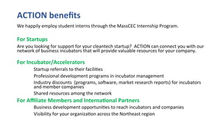 ACTION	beneﬁts	
We	happily	employ	student	interns	through	the	MassCEC	Internship	Program.	
	
For	Startups		
Are	you	looking	for	support	for	your	cleantech	startup?		ACTION	can	connect	you	with	our	
network	of	business	incubators	that	will	provide	valuable	resources	for	your	company.	
	
For	Incubator/Accelerators		
	Startup	referrals	to	their	facili(es	
	Professional	development	programs	in	incubator	management	
	Industry	discounts		(programs,	soaware,	market	research	reports)	for	incubators	
	and	member	companies	
	Shared	resources	among	the	network		
For	Aﬃliate	Members	and	Interna@onal	Partners	
	Business	development	opportuni(es	to	reach	incubators	and	companies	
	Visibility	for	your	organiza(on	across	the	Northeast	region	
 