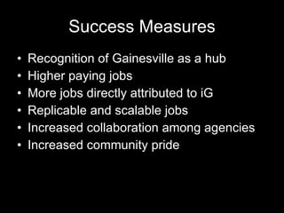 Success Measures Recognition of Gainesville as a hub Higher paying jobs More jobs directly attributed to iG Replicable and scalable jobs Increased collaboration among agencies Increased community pride 