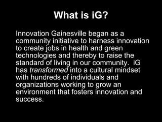 What is iG? Innovation Gainesville began as a community initiative to harness innovation to create jobs in health and green technologies and thereby to raise the standard of living in our community.  iG has  transformed  into a cultural mindset with hundreds of individuals and organizations working to grow an environment that fosters innovation and success. 