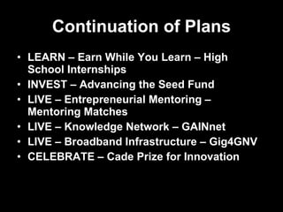 Continuation of Plans LEARN – Earn While You Learn – High School Internships INVEST – Advancing the Seed Fund LIVE – Entrepreneurial Mentoring – Mentoring Matches LIVE – Knowledge Network – GAINnet LIVE – Broadband Infrastructure – Gig4GNV CELEBRATE – Cade Prize for Innovation 