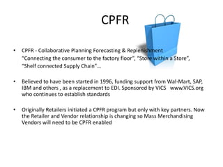 CPFR

•   CPFR - Collaborative Planning Forecasting & Replenishment
    “Connecting the consumer to the factory floor”, “Store within a Store”,
    “Shelf connected Supply Chain”…

•   Believed to have been started in 1996, funding support from Wal-Mart, SAP,
    IBM and others , as a replacement to EDI. Sponsored by VICS www.VICS.org
    who continues to establish standards

•   Originally Retailers initiated a CPFR program but only with key partners. Now
    the Retailer and Vendor relationship is changing so Mass Merchandising
    Vendors will need to be CPFR enabled
 