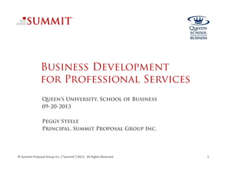 Business Development
for Professional Services
Queen’s University, School of Business
09-20-2013
Peggy Steele
Principal, Summit Proposal Group Inc.
© Summit Proposal Group Inc. ("Summit") 2013.  All Rights Reserved. 1
 