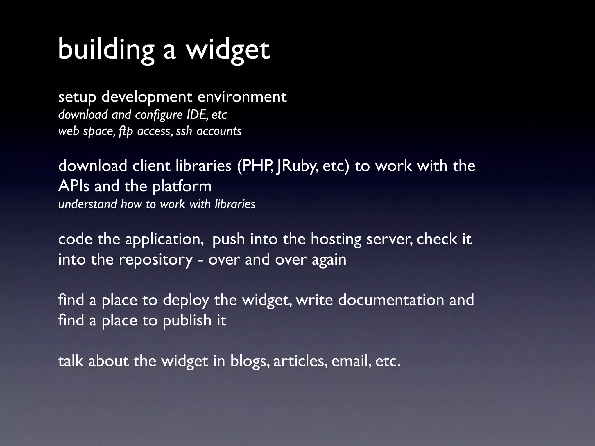 building a widget
setup development environment
download and conﬁgure IDE, etc
web space, ftp access, ssh accounts

download client libraries (PHP, JRuby, etc) to work with the
APIs and the platform
understand how to work with libraries

code the application, push into the hosting server, check it
into the repository - over and over again

ﬁnd a place to deploy the widget, write documentation and
ﬁnd a place to publish it

talk about the widget in blogs, articles, email, etc.
 
