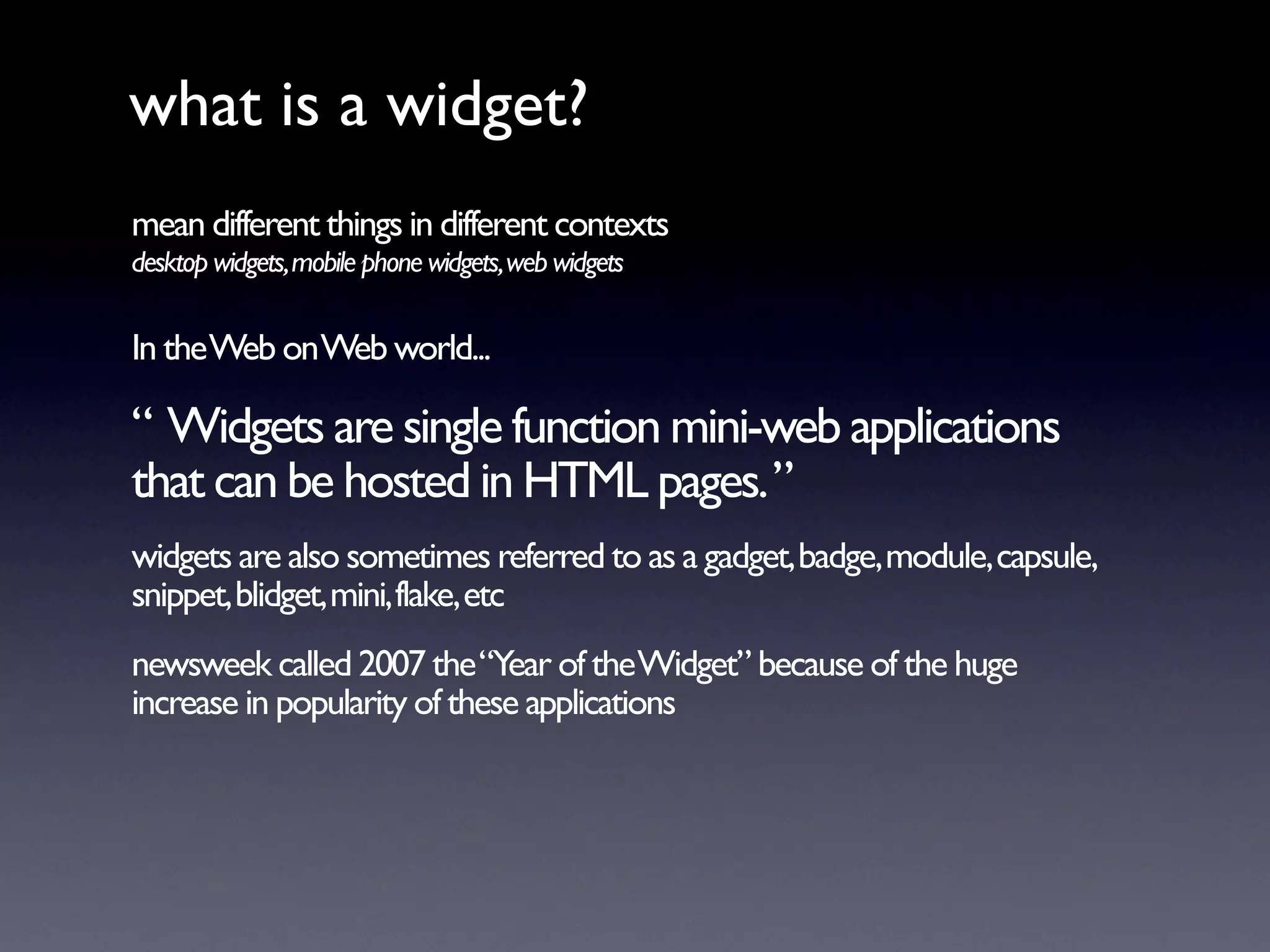 what is a widget?
mean different things in different contexts
desktop widgets, mobile phone widgets, web widgets

In the Web on Web world...

“ Widgets are single function mini-web applications
that can be hosted in HTML pages. ”
widgets are also sometimes referred to as a gadget, badge, module, capsule,
snippet, blidget, mini, flake, etc
newsweek called 2007 the “Year of the Widget” because of the huge
increase in popularity of these applications
 