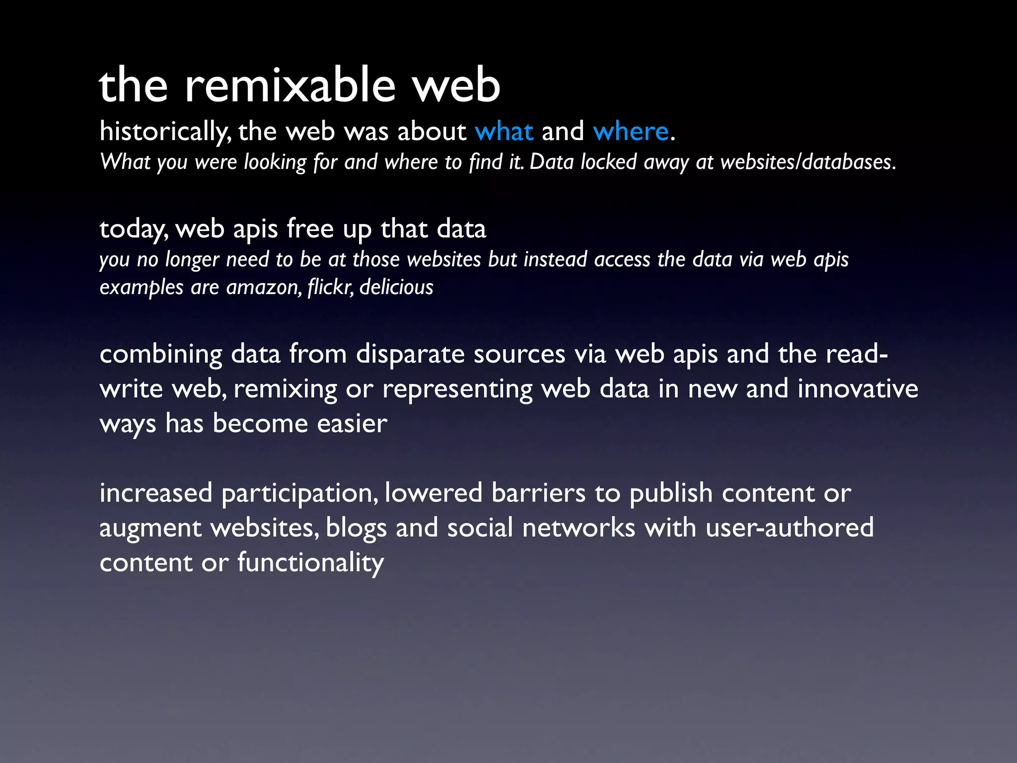 the remixable web
historically, the web was about what and where.
What you were looking for and where to ﬁnd it. Data locked away at websites/databases.

today, web apis free up that data
you no longer need to be at those websites but instead access the data via web apis
examples are amazon, ﬂickr, delicious

combining data from disparate sources via web apis and the read-
write web, remixing or representing web data in new and innovative
ways has become easier

increased participation, lowered barriers to publish content or
augment websites, blogs and social networks with user-authored
content or functionality
 