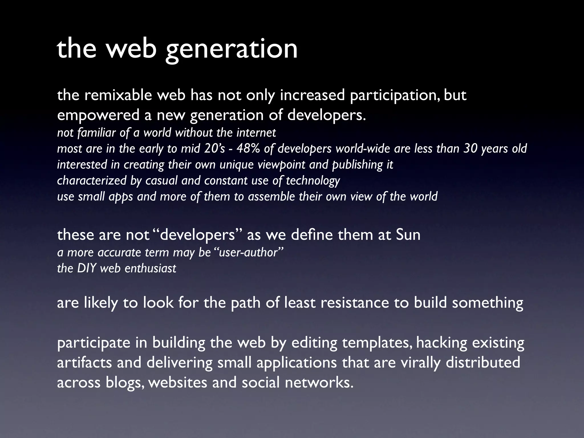 the web generation
the remixable web has not only increased participation, but
empowered a new generation of developers.
not familiar of a world without the internet
most are in the early to mid 20’s - 48% of developers world-wide are less than 30 years old
interested in creating their own unique viewpoint and publishing it
characterized by casual and constant use of technology
use small apps and more of them to assemble their own view of the world

these are not “developers” as we deﬁne them at Sun
a more accurate term may be “user-author”
the DIY web enthusiast

are likely to look for the path of least resistance to build something

participate in building the web by editing templates, hacking existing
artifacts and delivering small applications that are virally distributed
across blogs, websites and social networks.
 