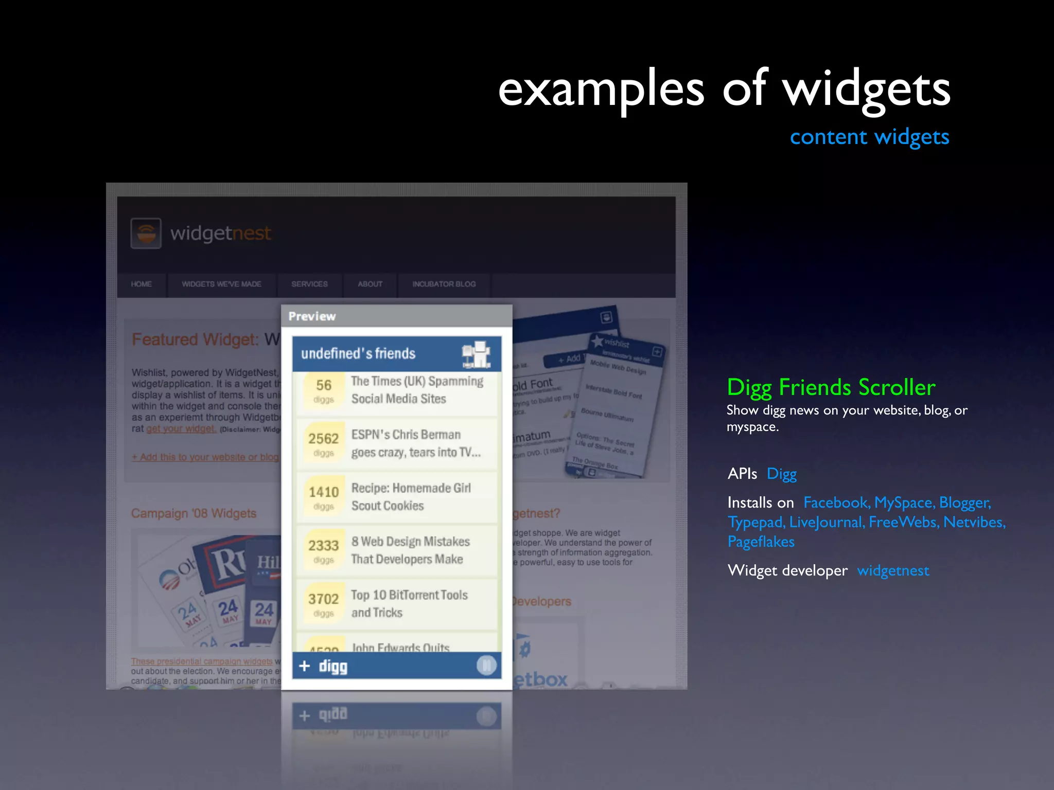 examples of widgets
                   content widgets




         Digg Friends Scroller
         Show digg news on your website, blog, or
         myspace.


         APIs Digg
         Installs on Facebook, MySpace, Blogger,
         Typepad, LiveJournal, FreeWebs, Netvibes,
         Pageﬂakes
         Widget developer widgetnest
 