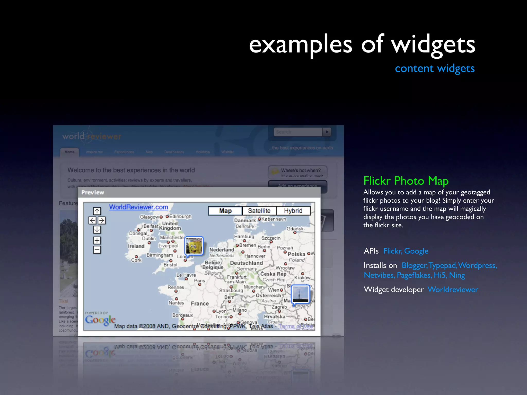 examples of widgets
                   content widgets




         Flickr Photo Map
         Allows you to add a map of your geotagged
         ﬂickr photos to your blog! Simply enter your
         ﬂickr username and the map will magically
         display the photos you have geocoded on
         the ﬂickr site.


         APIs Flickr, Google
         Installs on Blogger, Typepad, Wordpress,
         Netvibes, Pageﬂakes, Hi5, Ning
         Widget developer Worldreviewer
 